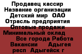 Продавец-кассир › Название организации ­ Детский мир, ОАО › Отрасль предприятия ­ Оптовые продажи › Минимальный оклад ­ 27 000 - Все города Работа » Вакансии   . Адыгея респ.,Адыгейск г.